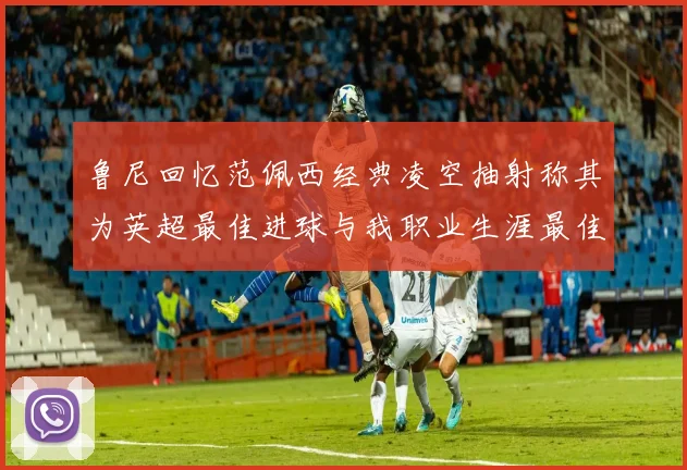 鲁尼回忆范佩西经典凌空抽射称其为英超最佳进球与我职业生涯最佳传球结合