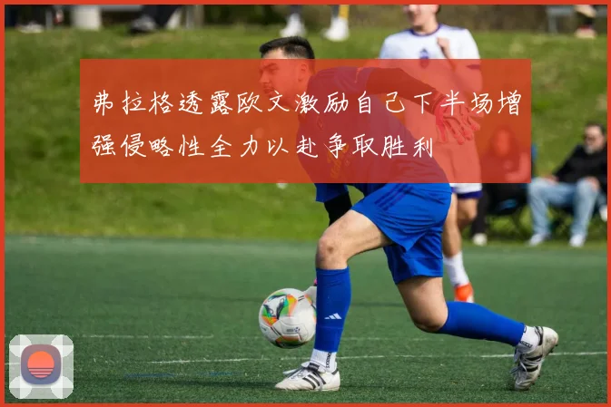 弗拉格透露欧文激励自己下半场增强侵略性全力以赴争取胜利