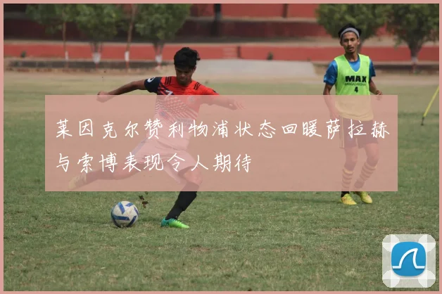 莱因克尔赞利物浦状态回暖萨拉赫与索博表现令人期待