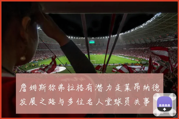 詹姆斯称弗拉格有潜力走莱昂纳德发展之路与多位名人堂球员共事