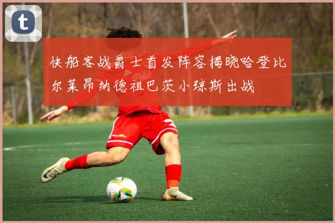 快船客战爵士首发阵容揭晓哈登比尔莱昂纳德祖巴茨小琼斯出战