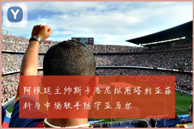阿根廷主帅斯卡洛尼拟用塔利亚菲科与中场联手防守亚马尔