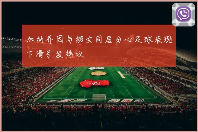 加纳乔因与捞女同居分心足球表现下滑引发热议