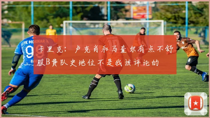 卡里克：卢克肖和马奎尔有点不舒服B费队史地位不是我该评论的