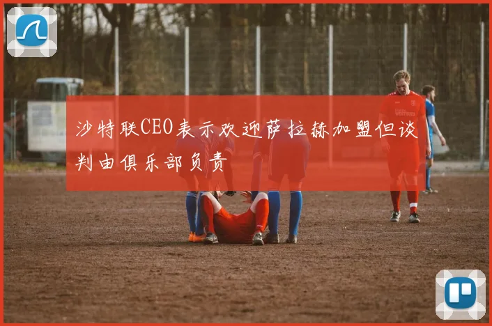 沙特联CEO表示欢迎萨拉赫加盟但谈判由俱乐部负责