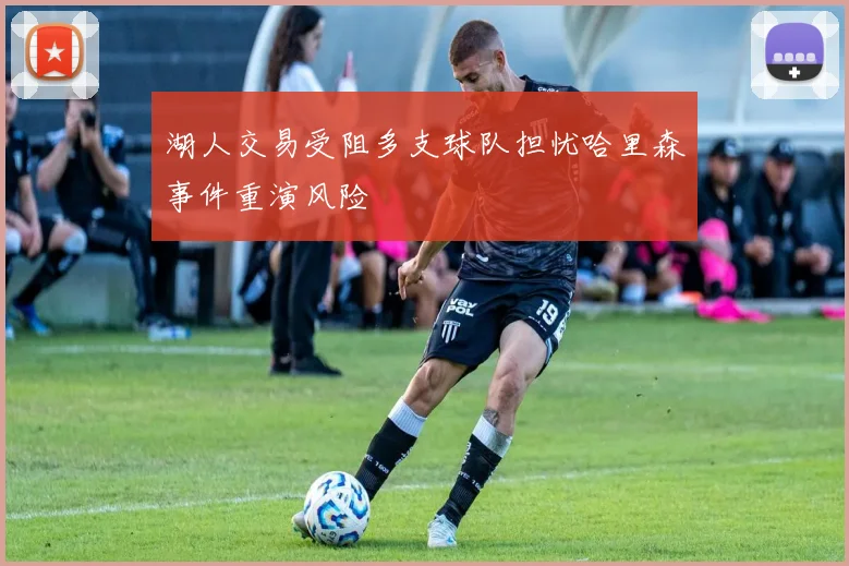 湖人交易受阻多支球队担忧哈里森事件重演风险