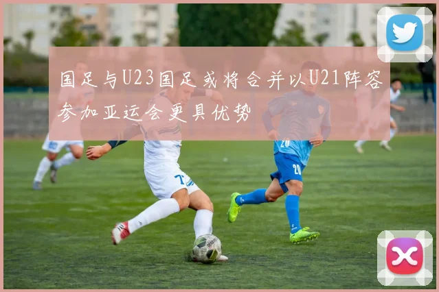 国足与U23国足或将合并以U21阵容参加亚运会更具优势
