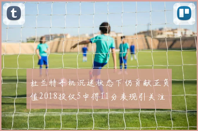 杜兰特手机沉迷状态下仍贡献正负值2018投仅5中得11分表现引关注