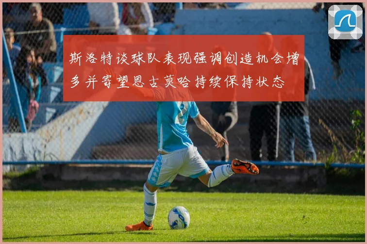 斯洛特谈球队表现强调创造机会增多并寄望恩古莫哈持续保持状态