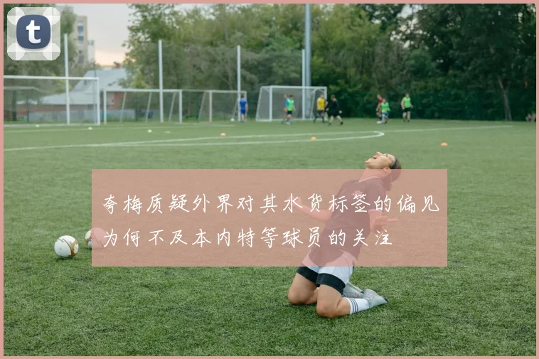 夸梅质疑外界对其水货标签的偏见为何不及本内特等球员的关注