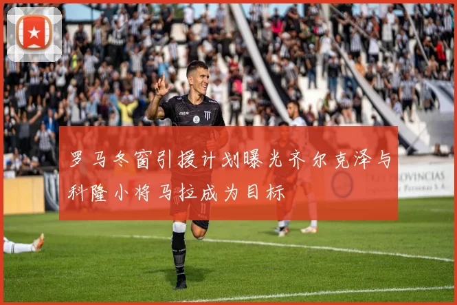 罗马冬窗引援计划曝光齐尔克泽与科隆小将马拉成为目标