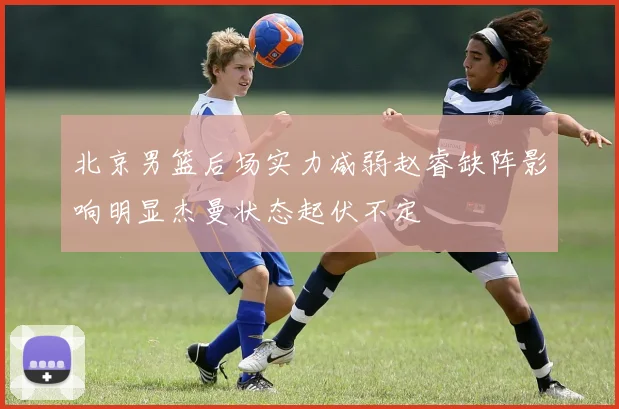 北京男篮后场实力减弱赵睿缺阵影响明显杰曼状态起伏不定