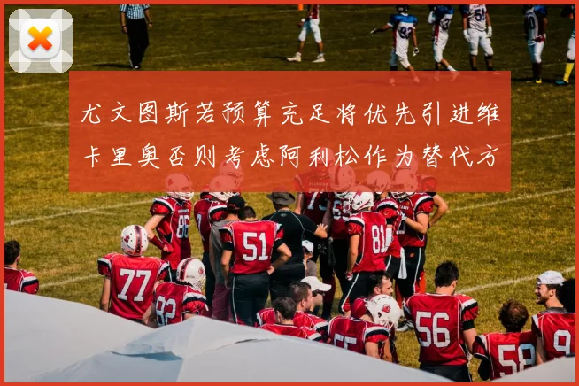 尤文图斯若预算充足将优先引进维卡里奥否则考虑阿利松作为替代方案